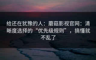 给还在犹豫的人：蘑菇影视官网：清晰度选择的“优先级规则”，搞懂就不乱了