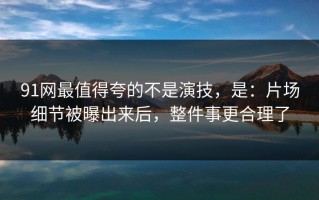 91网最值得夸的不是演技，是：片场细节被曝出来后，整件事更合理了