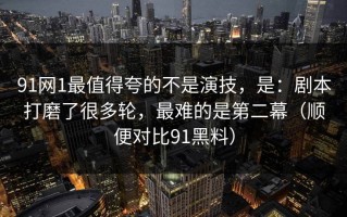 91网1最值得夸的不是演技，是：剧本打磨了很多轮，最难的是第二幕（顺便对比91黑料）