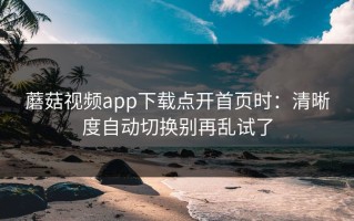 蘑菇视频app下载点开首页时：清晰度自动切换别再乱试了