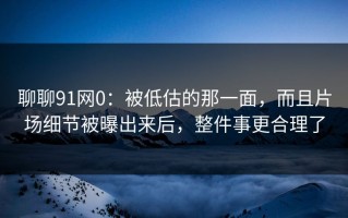 聊聊91网0：被低估的那一面，而且片场细节被曝出来后，整件事更合理了