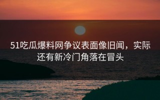 51吃瓜爆料网争议表面像旧闻，实际还有新冷门角落在冒头