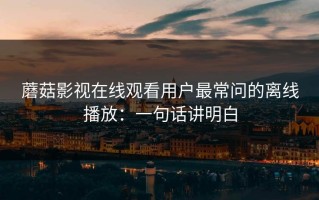 蘑菇影视在线观看用户最常问的离线播放：一句话讲明白