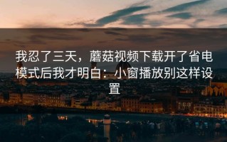 我忍了三天，蘑菇视频下载开了省电模式后我才明白：小窗播放别这样设置