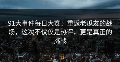 91大事件每日大赛：重返老瓜友的战场，这次不仅仅是热评，更是真正的挑战