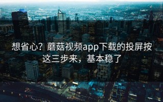 想省心？蘑菇视频app下载的投屏按这三步来，基本稳了