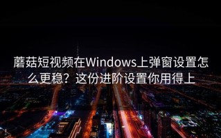 蘑菇短视频在Windows上弹窗设置怎么更稳？这份进阶设置你用得上