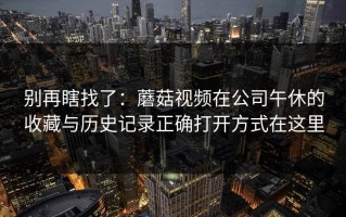 别再瞎找了：蘑菇视频在公司午休的收藏与历史记录正确打开方式在这里