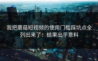 我把蘑菇短视频的使用门槛踩坑点全列出来了：结果出乎意料