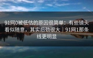 91网0被低估的原因很简单：有些镜头看似随意，其实后劲很大｜91网1那条线更明显