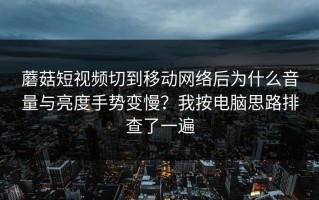 蘑菇短视频切到移动网络后为什么音量与亮度手势变慢？我按电脑思路排查了一遍