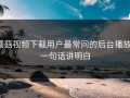 蘑菇视频下载用户最常问的后台播放：一句话讲明白