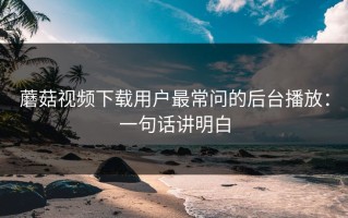 蘑菇视频下载用户最常问的后台播放：一句话讲明白