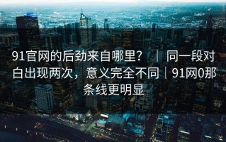 91官网的后劲来自哪里？ ｜ 同一段对白出现两次，意义完全不同｜91网0那条线更明显