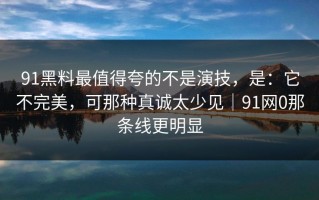 91黑料最值得夸的不是演技，是：它不完美，可那种真诚太少见｜91网0那条线更明显