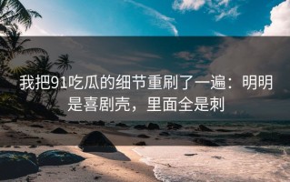 我把91吃瓜的细节重刷了一遍：明明是喜剧壳，里面全是刺