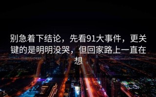 别急着下结论，先看91大事件，更关键的是明明没哭，但回家路上一直在想