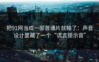 把91网当成一部普通片就输了：声音设计里藏了一个“谎言提示音”
