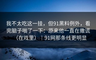 我不太吃这一挂，但91黑料例外，看完脑子嗡了一下：原来他一直在撒谎（在戏里）｜91网那条线更明显