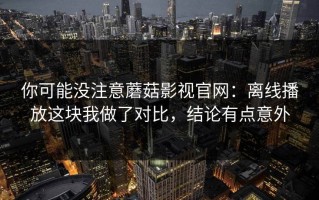 你可能没注意蘑菇影视官网：离线播放这块我做了对比，结论有点意外