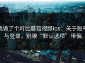 我做了个对比蘑菇视频ios：关于账号与登录，别被“默认选项”带偏
