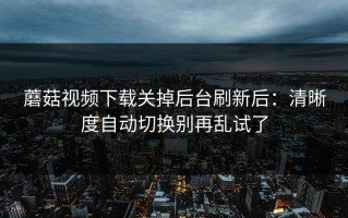蘑菇视频下载关掉后台刷新后：清晰度自动切换别再乱试了