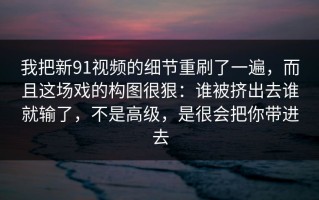 我把新91视频的细节重刷了一遍，而且这场戏的构图很狠：谁被挤出去谁就输了，不是高级，是很会把你带进去