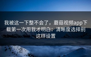 我被这一下整不会了，蘑菇视频app下载第一次用我才明白：清晰度选择别这样设置