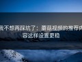 我不想再踩坑了：蘑菇视频的推荐内容这样设置更稳