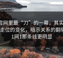 91官网里最“刀”的一幕，其实是：人物走位的变化，暗示关系的翻转｜91网1那条线更明显