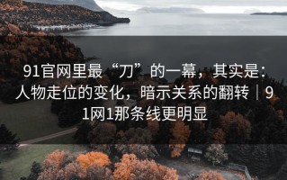 91官网里最“刀”的一幕，其实是：人物走位的变化，暗示关系的翻转｜91网1那条线更明显