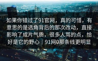 如果你错过了91官网，真的可惜，有意思的是选角背后的那次改动，直接影响了成片气质，很多人骂的点，恰好是它的野心｜91网0那条线更明显
