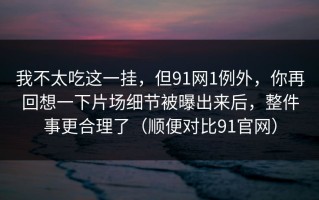 我不太吃这一挂，但91网1例外，你再回想一下片场细节被曝出来后，整件事更合理了（顺便对比91官网）