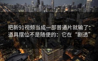 把新91视频当成一部普通片就输了：道具摆位不是随便的：它在“剧透”