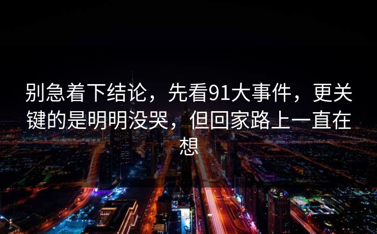 别急着下结论，先看91大事件，更关键的是明明没哭，但回家路上一直在想-第1张图片-蘑菇影视官网 - 热门影视短视频一站式平台