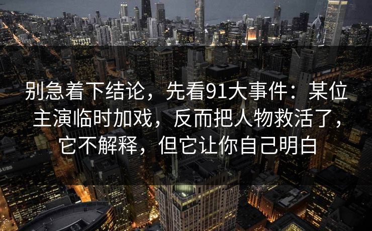 别急着下结论，先看91大事件：某位主演临时加戏，反而把人物救活了，它不解释，但它让你自己明白-第1张图片-蘑菇影视官网 - 热门影视短视频一站式平台