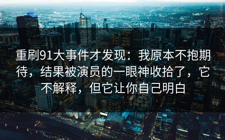 重刷91大事件才发现：我原本不抱期待，结果被演员的一眼神收拾了，它不解释，但它让你自己明白-第1张图片-蘑菇影视官网 - 热门影视短视频一站式平台