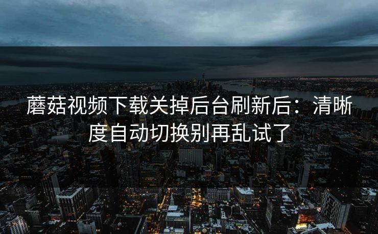 蘑菇视频下载关掉后台刷新后：清晰度自动切换别再乱试了