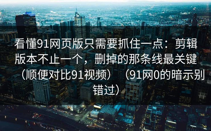看懂91网页版只需要抓住一点：剪辑版本不止一个，删掉的那条线最关键（顺便对比91视频）（91网0的暗示别错过）-第1张图片-蘑菇影视官网 - 热门影视短视频一站式平台