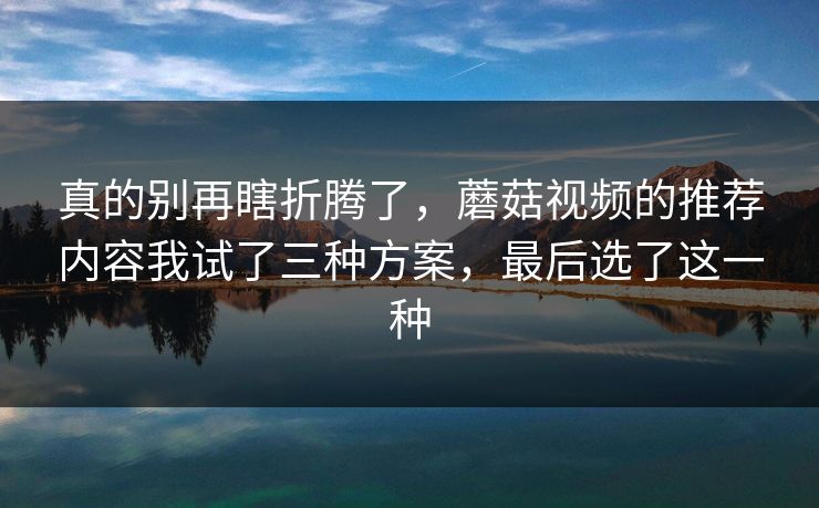 真的别再瞎折腾了，蘑菇视频的推荐内容我试了三种方案，最后选了这一种