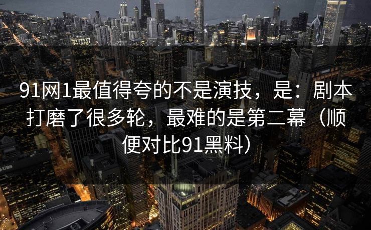 91网1最值得夸的不是演技，是：剧本打磨了很多轮，最难的是第二幕（顺便对比91黑料）