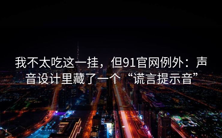 我不太吃这一挂，但91官网例外：声音设计里藏了一个“谎言提示音”