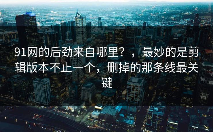 91网的后劲来自哪里？，最妙的是剪辑版本不止一个，删掉的那条线最关键
