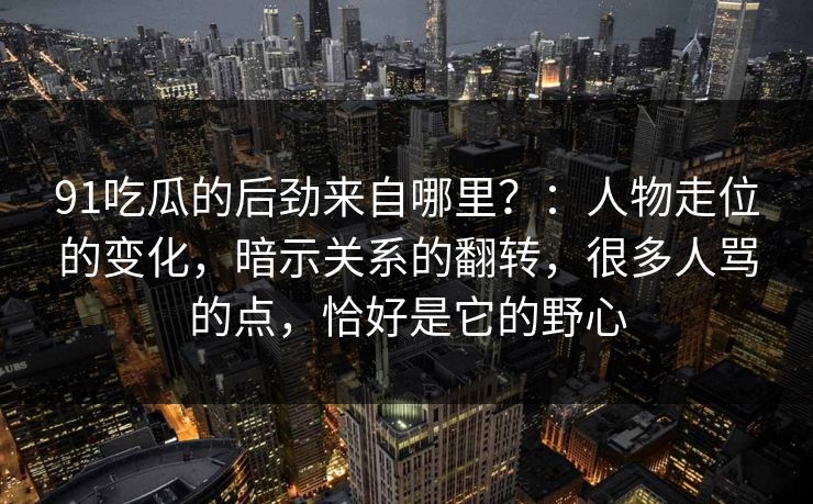 91吃瓜的后劲来自哪里？：人物走位的变化，暗示关系的翻转，很多人骂的点，恰好是它的野心