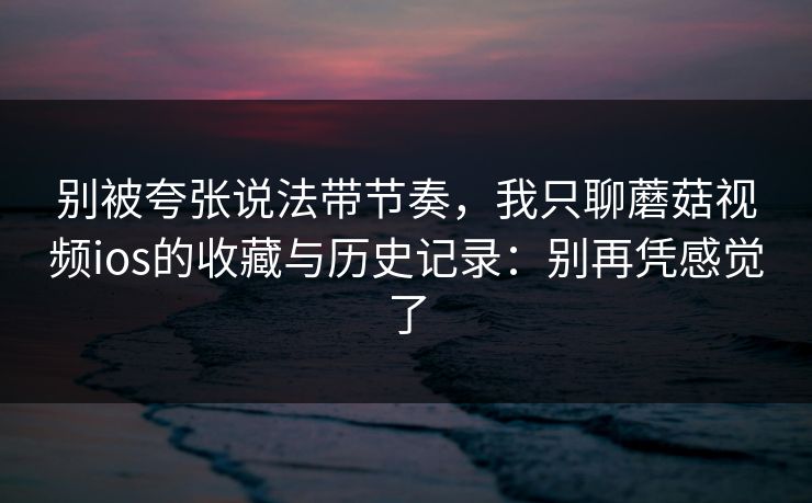 别被夸张说法带节奏，我只聊蘑菇视频ios的收藏与历史记录：别再凭感觉了