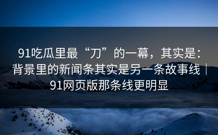 91吃瓜里最“刀”的一幕，其实是：背景里的新闻条其实是另一条故事线｜91网页版那条线更明显