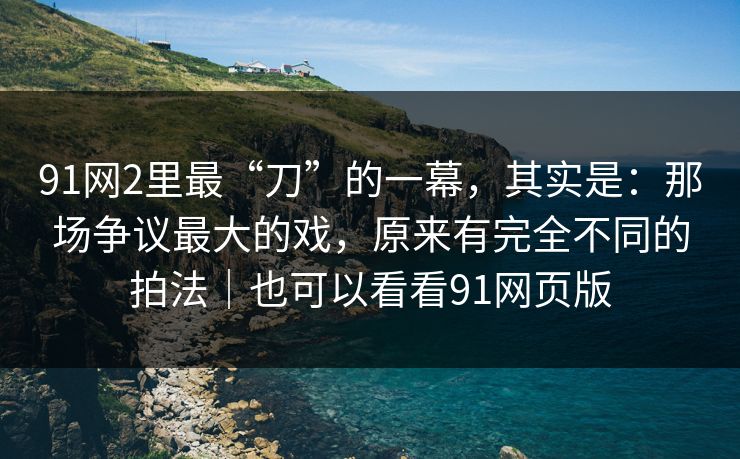 91网2里最“刀”的一幕，其实是：那场争议最大的戏，原来有完全不同的拍法｜也可以看看91网页版-第1张图片-蘑菇影视官网 - 热门影视短视频一站式平台