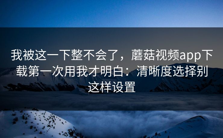 我被这一下整不会了，蘑菇视频app下载第一次用我才明白：清晰度选择别这样设置-第1张图片-蘑菇影视官网 - 热门影视短视频一站式平台