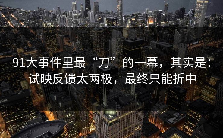 91大事件里最“刀”的一幕，其实是：试映反馈太两极，最终只能折中-第1张图片-蘑菇影视官网 - 热门影视短视频一站式平台