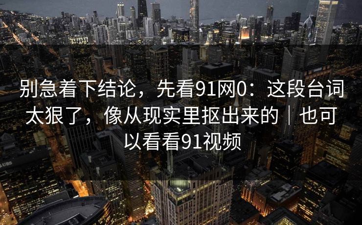 别急着下结论，先看91网0：这段台词太狠了，像从现实里抠出来的｜也可以看看91视频-第1张图片-蘑菇影视官网 - 热门影视短视频一站式平台